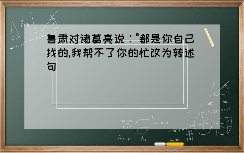 鲁肃对诸葛亮说∶"都是你自己找的,我帮不了你的忙改为转述句