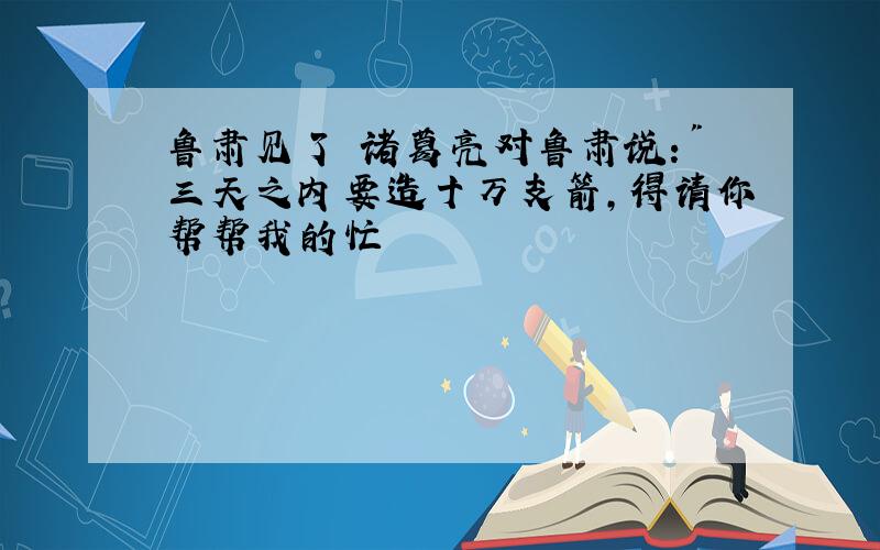 鲁肃见了 诸葛亮对鲁肃说:"三天之内要造十万支箭,得请你帮帮我的忙