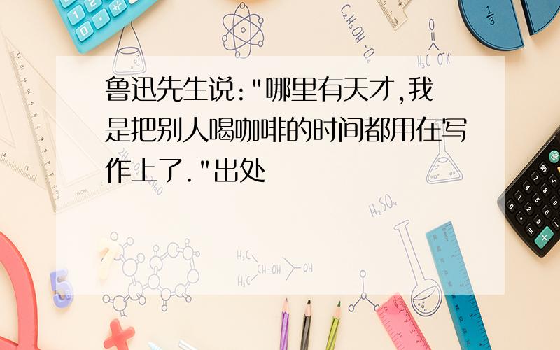 鲁迅先生说:"哪里有天才,我是把别人喝咖啡的时间都用在写作上了."出处