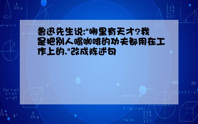 鲁迅先生说:"哪里有天才?我是把别人喝咖啡的功夫都用在工作上的."改成陈述句