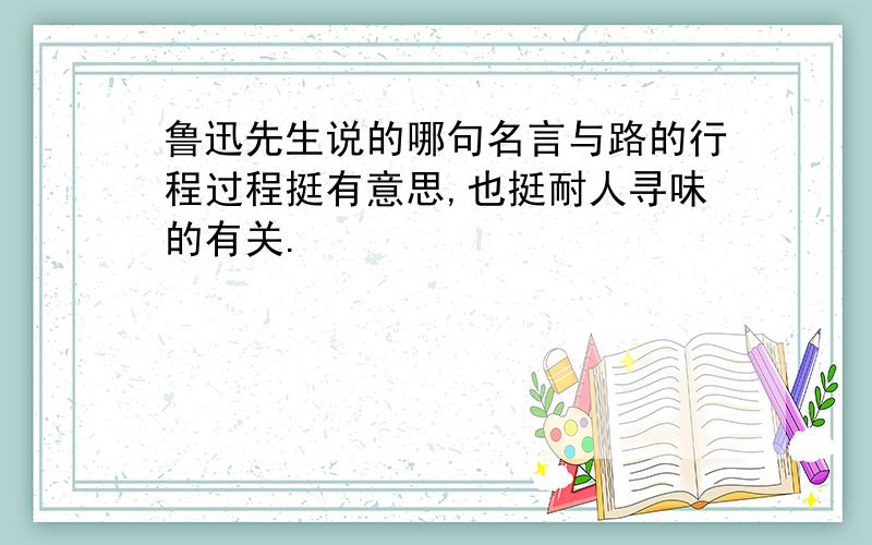 鲁迅先生说的哪句名言与路的行程过程挺有意思,也挺耐人寻味的有关.