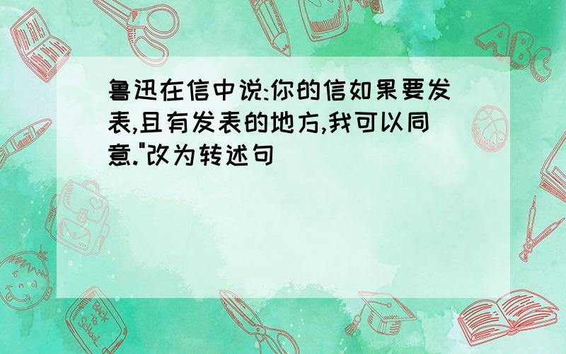 鲁迅在信中说:你的信如果要发表,且有发表的地方,我可以同意."改为转述句