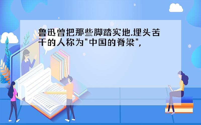 鲁迅曾把那些脚踏实地.埋头苦干的人称为"中国的脊梁",