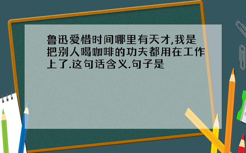 鲁迅爱惜时间哪里有天才,我是把别人喝咖啡的功夫都用在工作上了.这句话含义.句子是