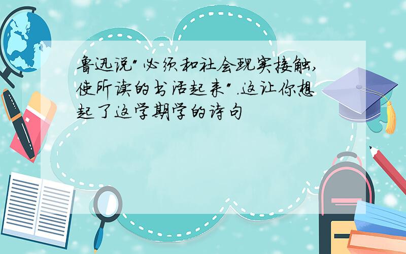 鲁迅说"必须和社会现实接触,使所读的书活起来".这让你想起了这学期学的诗句