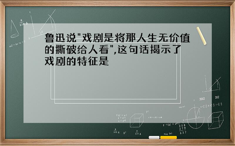 鲁迅说"戏剧是将那人生无价值的撕破给人看",这句话揭示了戏剧的特征是