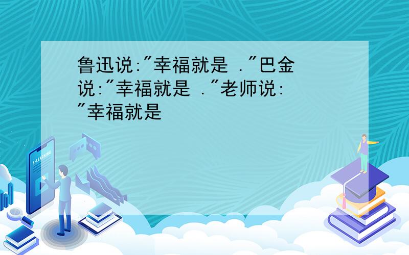 鲁迅说:"幸福就是 ."巴金说:"幸福就是 ."老师说:"幸福就是