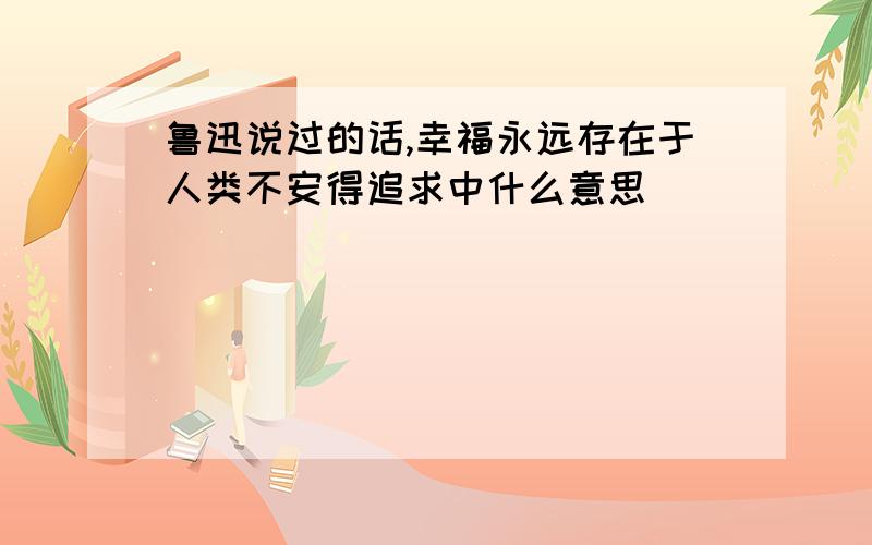 鲁迅说过的话,幸福永远存在于人类不安得追求中什么意思