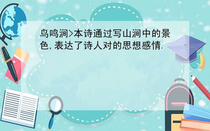 鸟鸣涧>本诗通过写山涧中的景色,表达了诗人对的思想感情.