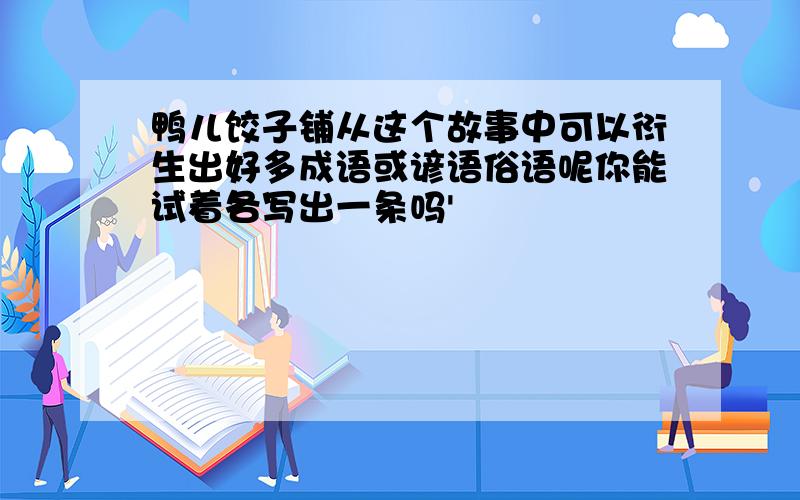 鸭儿饺子铺从这个故事中可以衍生出好多成语或谚语俗语呢你能试着各写出一条吗'