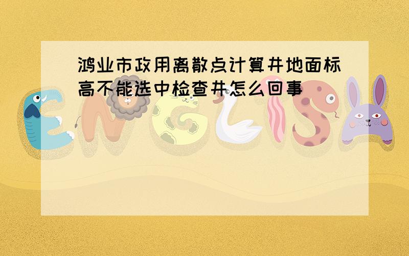 鸿业市政用离散点计算井地面标高不能选中检查井怎么回事