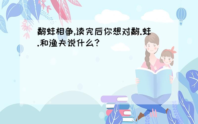 鹬蚌相争,读完后你想对鹬.蚌.和渔夫说什么?