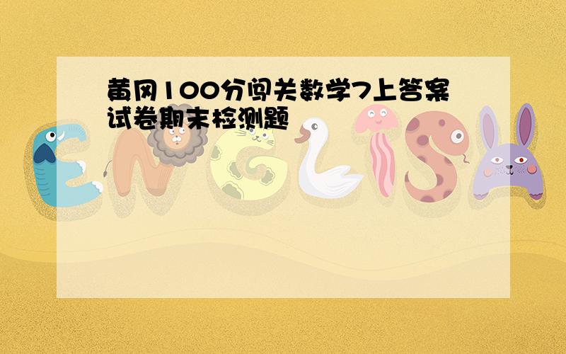 黄冈100分闯关数学7上答案试卷期末检测题