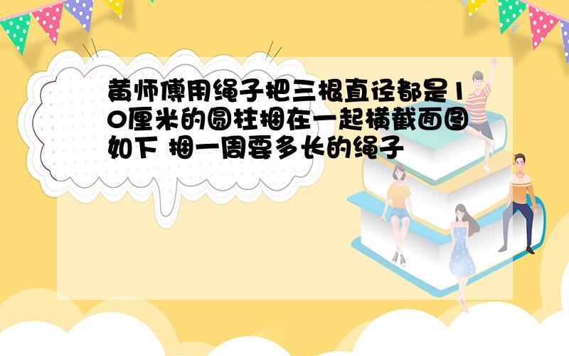 黄师傅用绳子把三根直径都是10厘米的圆柱捆在一起横截面图如下 捆一周要多长的绳子