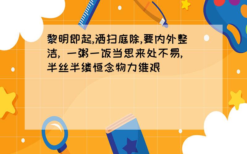 黎明即起,洒扫庭除,要内外整洁, 一粥一饭当思来处不易,半丝半缕恒念物力维艰