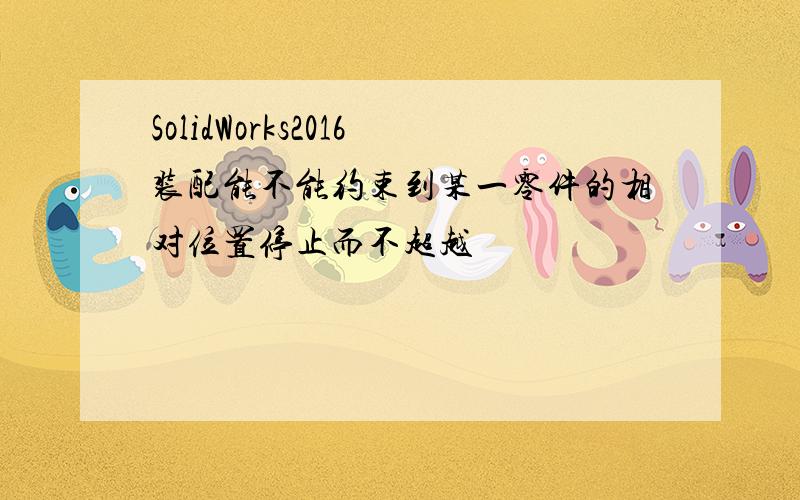 SolidWorks2016装配能不能约束到某一零件的相对位置停止而不超越