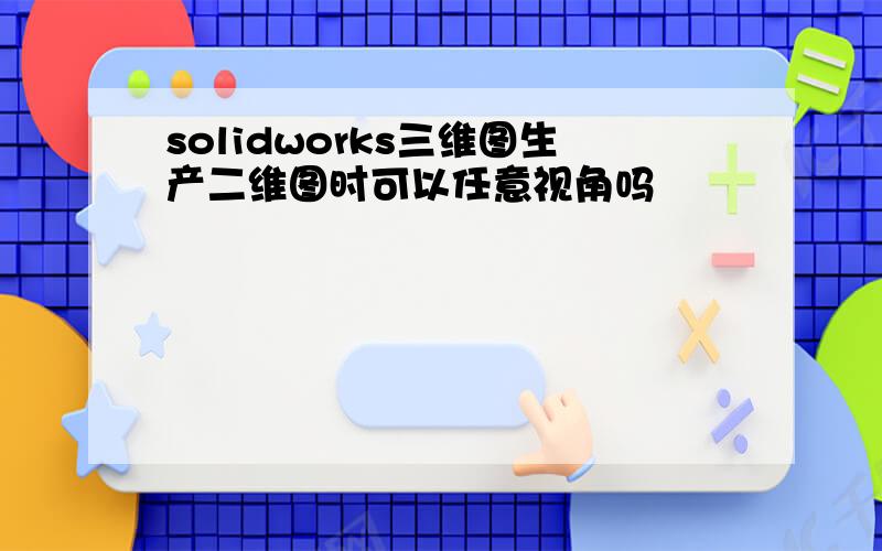 solidworks三维图生产二维图时可以任意视角吗