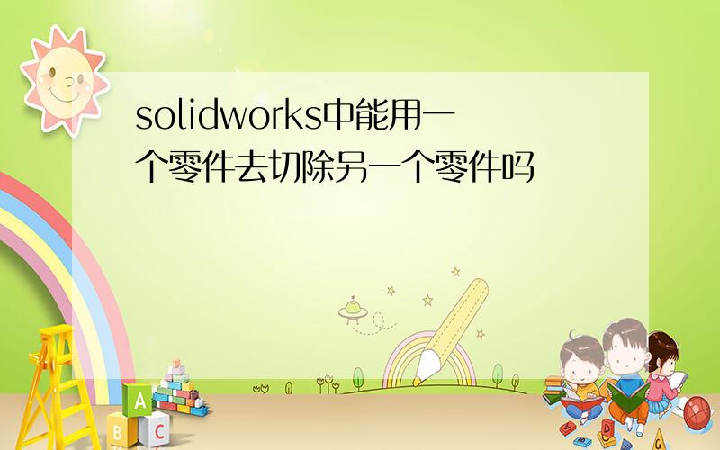 solidworks中能用一个零件去切除另一个零件吗