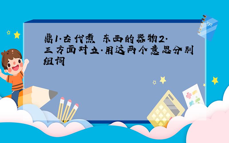 鼎1.古代煮 东西的器物2.三方面对立.用这两个意思分别组词