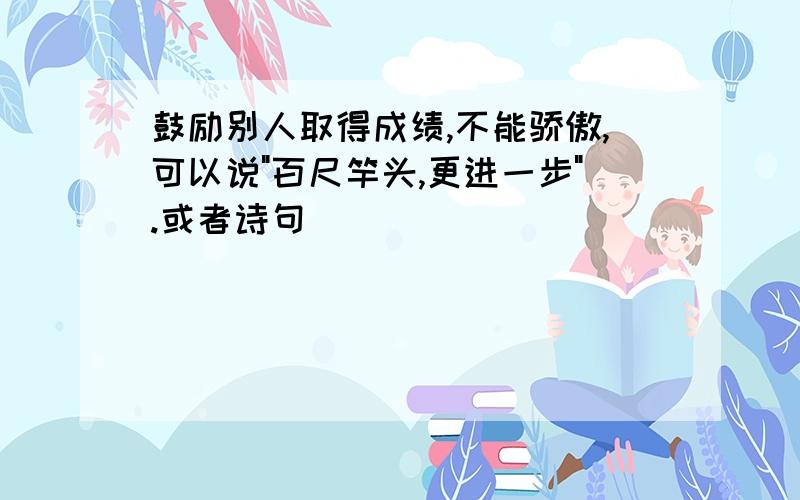 鼓励别人取得成绩,不能骄傲,可以说"百尺竿头,更进一步".或者诗句