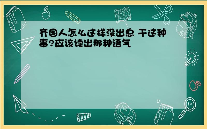 齐国人怎么这样没出息 干这种事?应该读出那种语气