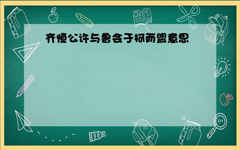 齐恒公许与鲁会于柯而盟意思