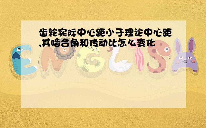 齿轮实际中心距小于理论中心距,其啮合角和传动比怎么变化