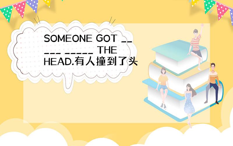 SOMEONE GOT _____ _____ THE HEAD.有人撞到了头