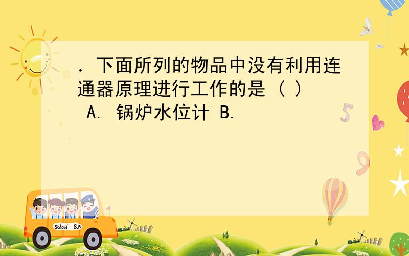 ．下面所列的物品中没有利用连通器原理进行工作的是 ( ) A. 锅炉水位计 B.