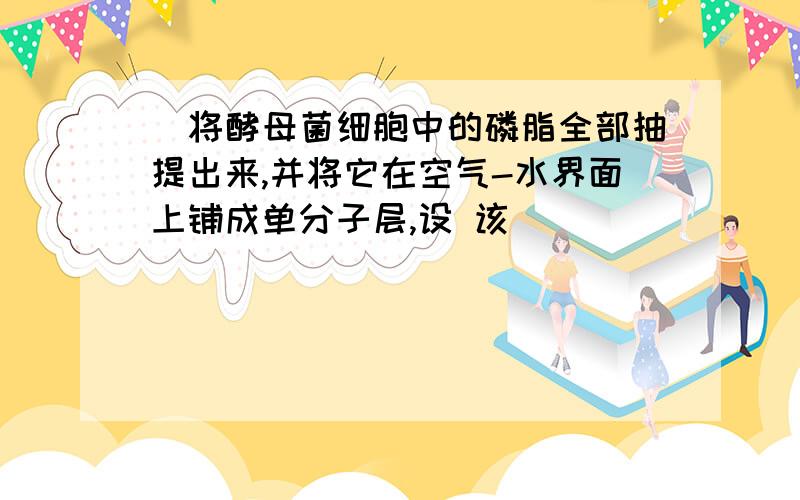 ．将酵母菌细胞中的磷脂全部抽提出来,并将它在空气-水界面上铺成单分子层,设 该