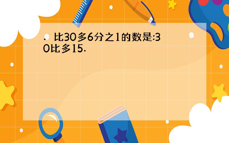 ．比30多6分之1的数是:30比多15．