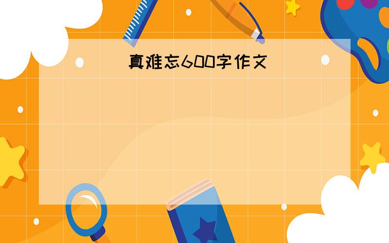 ＿＿＿真难忘600字作文