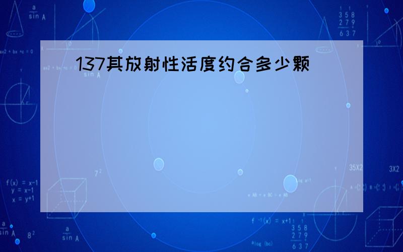 137其放射性活度约合多少颗