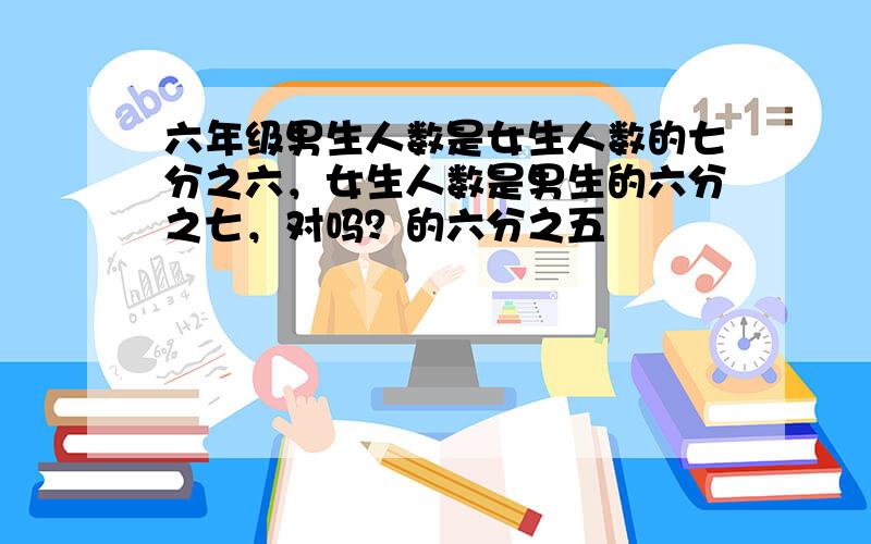 六年级男生人数是女生人数的七分之六，女生人数是男生的六分之七，对吗？的六分之五