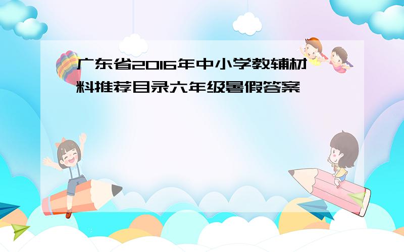 广东省2016年中小学教辅材料推荐目录六年级暑假答案