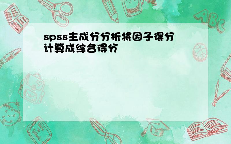 spss主成分分析将因子得分计算成综合得分