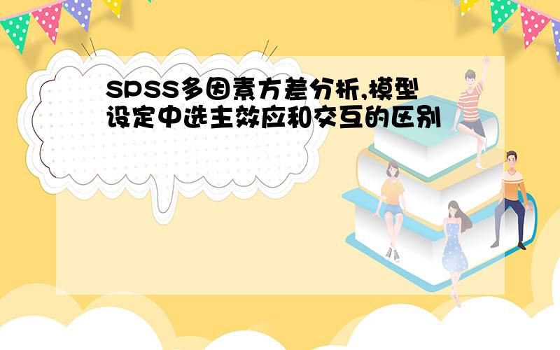 SPSS多因素方差分析,模型设定中选主效应和交互的区别