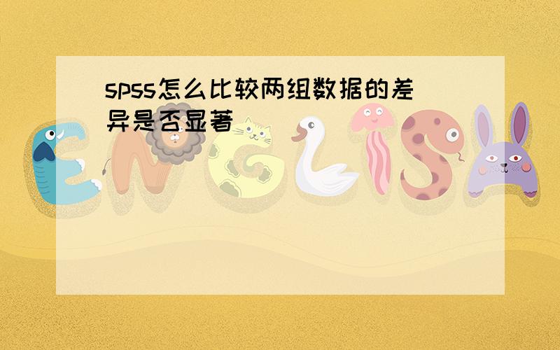 spss怎么比较两组数据的差异是否显著