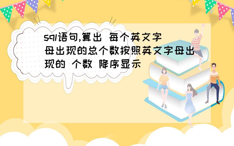 sql语句,算出 每个英文字母出现的总个数按照英文字母出现的 个数 降序显示