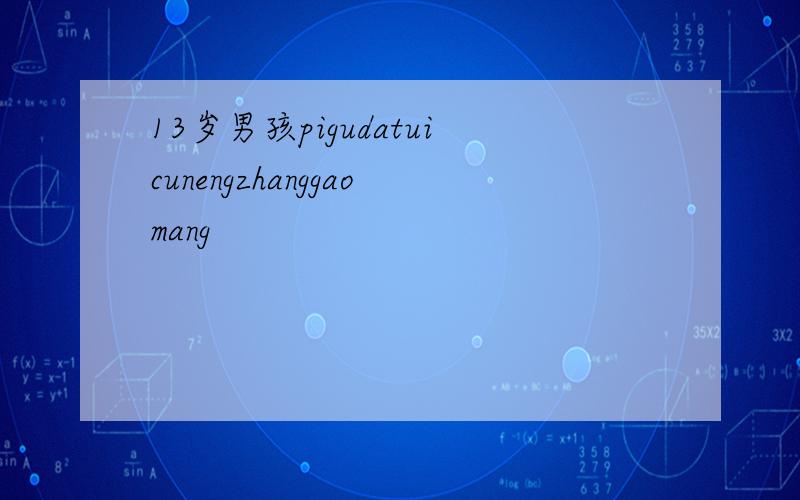 13岁男孩pigudatuicunengzhanggaomang