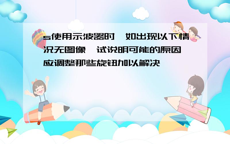 s使用示波器时,如出现以下情况无图像,试说明可能的原因,应调整那些旋钮加以解决