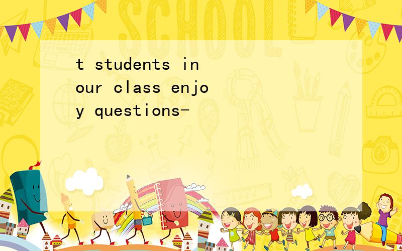 t students in our class enjoy questions-