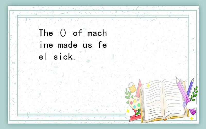 The () of machine made us feel sick.