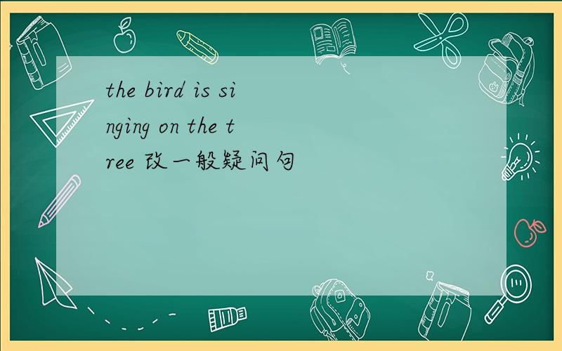 the bird is singing on the tree 改一般疑问句