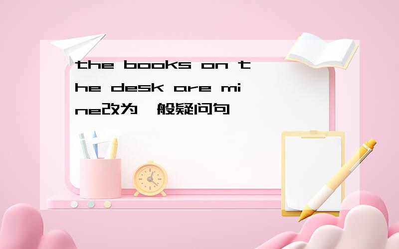 the books on the desk are mine改为一般疑问句