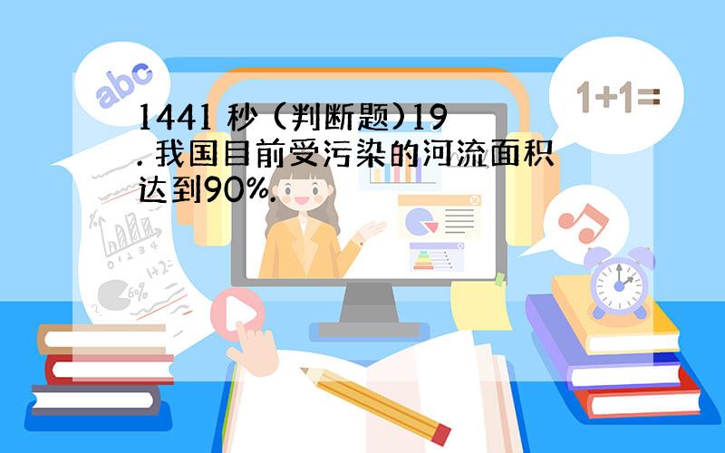 1441 秒 (判断题)19. 我国目前受污染的河流面积达到90%.