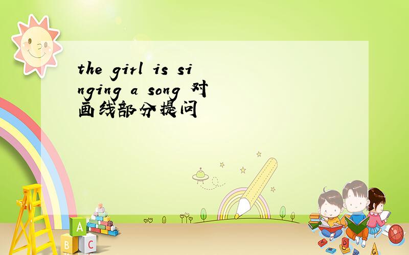 the girl is singing a song 对画线部分提问