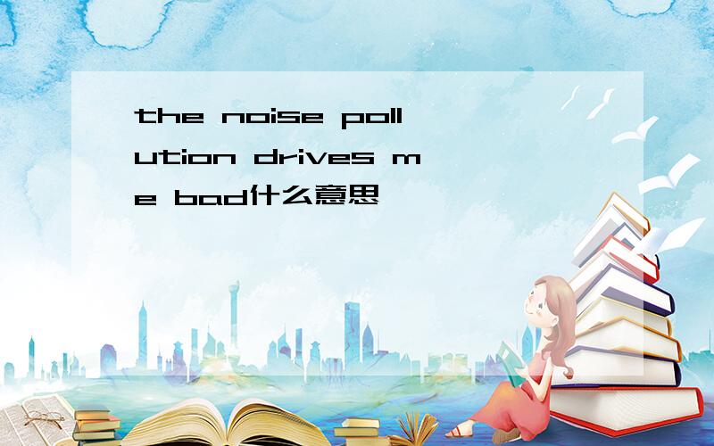 the noise pollution drives me bad什么意思