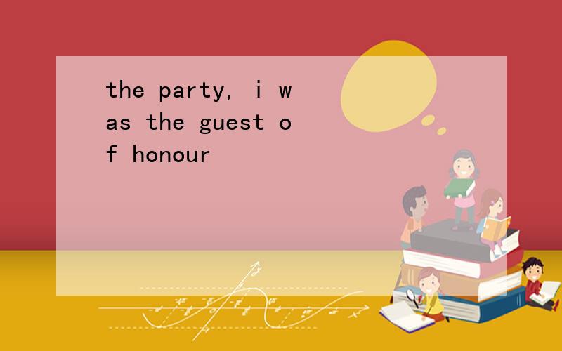 the party, i was the guest of honour