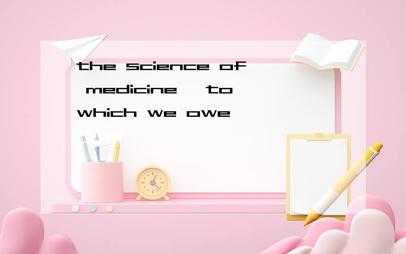 the science of medicine, to which we owe